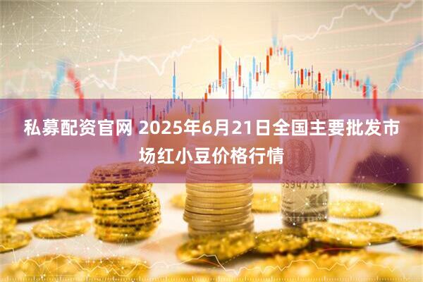 私募配资官网 2025年6月21日全国主要批发市场红小豆价格行情