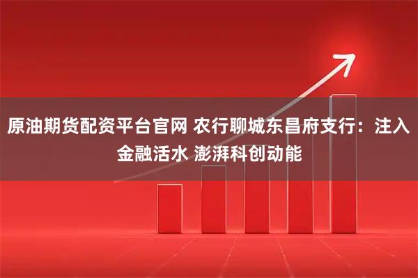 原油期货配资平台官网 农行聊城东昌府支行：注入金融活水 澎湃科创动能