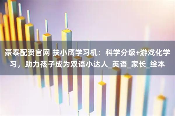 豪泰配资官网 扶小鹰学习机：科学分级+游戏化学习，助力孩子成为双语小达人_英语_家长_绘本