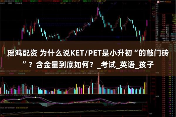 瑶鸿配资 为什么说KET/PET是小升初“的敲门砖”？含金量到底如何？_考试_英语_孩子