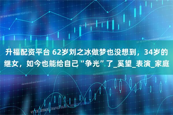 升福配资平台 62岁刘之冰做梦也没想到，34岁的继女，如今也能给自己“争光”了_奚望_表演_家庭