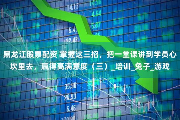 黑龙江股票配资 掌握这三招，把一堂课讲到学员心坎里去，赢得高满意度（三）_培训_兔子_游戏