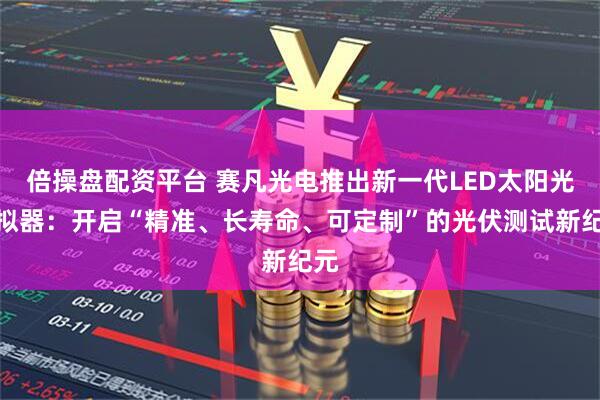 倍操盘配资平台 赛凡光电推出新一代LED太阳光模拟器：开启“精准、长寿命、可定制”的光伏测试新纪元