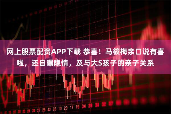 网上股票配资APP下载 恭喜！马筱梅亲口说有喜啦，还自曝隐情，及与大S孩子的亲子关系