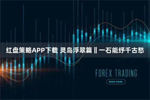 红盘策略APP下载 灵岛浮翠篇‖一石能纾千古愁