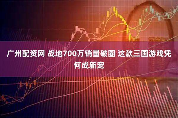 广州配资网 战地700万销量破圈 这款三国游戏凭何成新宠