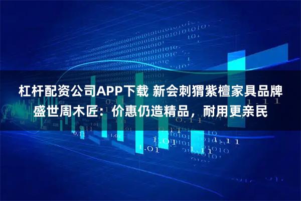 杠杆配资公司APP下载 新会刺猬紫檀家具品牌盛世周木匠：价惠仍造精品，耐用更亲民