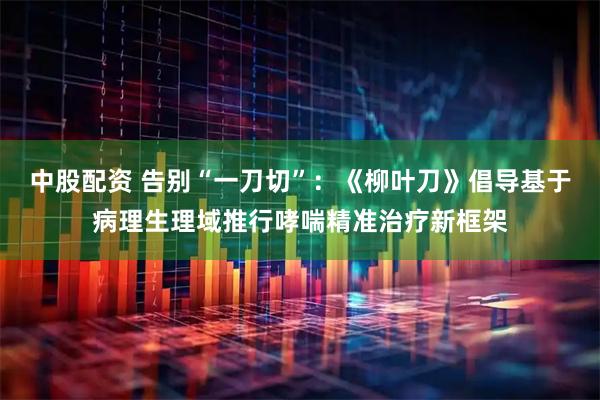 中股配资 告别“一刀切”：《柳叶刀》倡导基于病理生理域推行哮喘精准治疗新框架