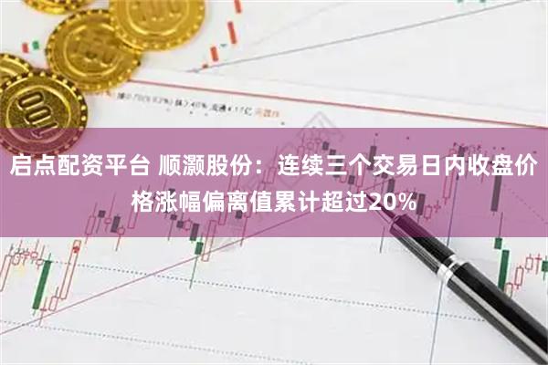 启点配资平台 顺灏股份：连续三个交易日内收盘价格涨幅偏离值累计超过20%