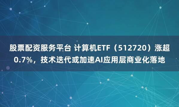股票配资服务平台 计算机ETF（512720）涨超0.7%，技术迭代或加速AI应用层商业化落地