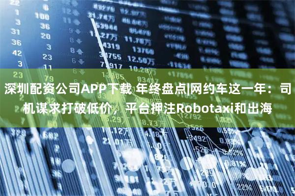 深圳配资公司APP下载 年终盘点|网约车这一年：司机谋求打破低价，平台押注Robotaxi和出海