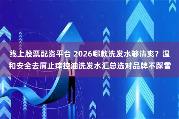 线上股票配资平台 2026哪款洗发水够清爽？温和安全去屑止痒控油洗发水汇总选对品牌不踩雷
