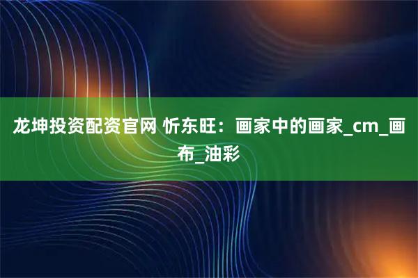 龙坤投资配资官网 忻东旺：画家中的画家_cm_画布_油彩