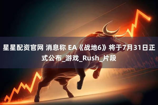 星星配资官网 消息称 EA《战地6》将于7月31日正式公布_游戏_Rush_片段