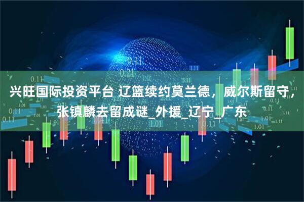 兴旺国际投资平台 辽篮续约莫兰德，威尔斯留守，张镇麟去留成谜_外援_辽宁_广东