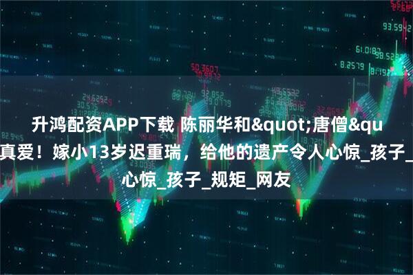 升鸿配资APP下载 陈丽华和"唐僧"果然是真爱！嫁小13岁迟重瑞，给他的遗产令人心惊_孩子_规矩_网友