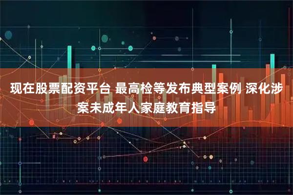 现在股票配资平台 最高检等发布典型案例 深化涉案未成年人家庭教育指导
