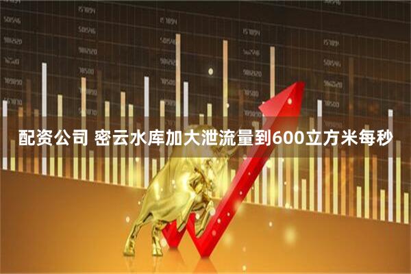 配资公司 密云水库加大泄流量到600立方米每秒