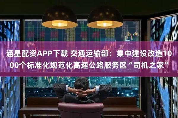 涵星配资APP下载 交通运输部：集中建设改造1000个标准化规范化高速公路服务区“司机之家”