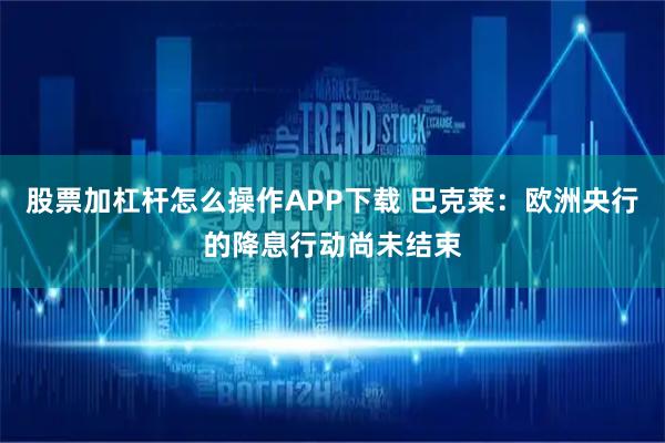 股票加杠杆怎么操作APP下载 巴克莱：欧洲央行的降息行动尚未结束