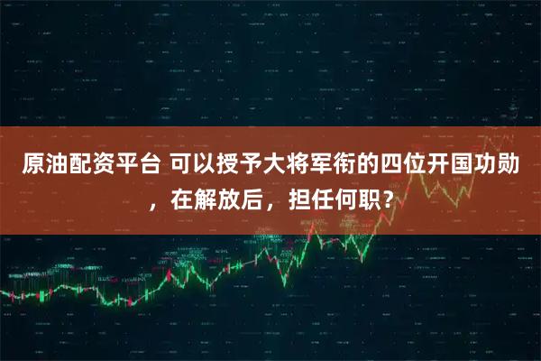 原油配资平台 可以授予大将军衔的四位开国功勋，在解放后，担任何职？