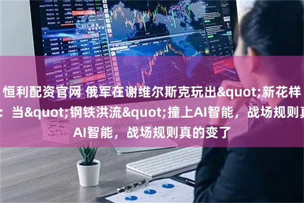 恒利配资官网 俄军在谢维尔斯克玩出"新花样"：当"钢铁洪流"撞上AI智能，战场规则真的变了