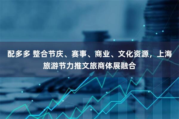 配多多 整合节庆、赛事、商业、文化资源，上海旅游节力推文旅商体展融合