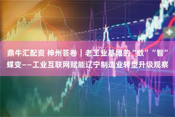 鼎牛汇配资 神州答卷｜老工业基地的“数”“智”蝶变——工业互联网赋能辽宁制造业转型升级观察