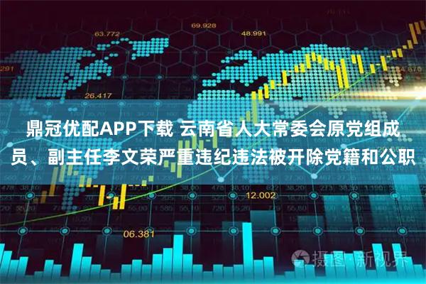 鼎冠优配APP下载 云南省人大常委会原党组成员、副主任李文荣严重违纪违法被开除党籍和公职