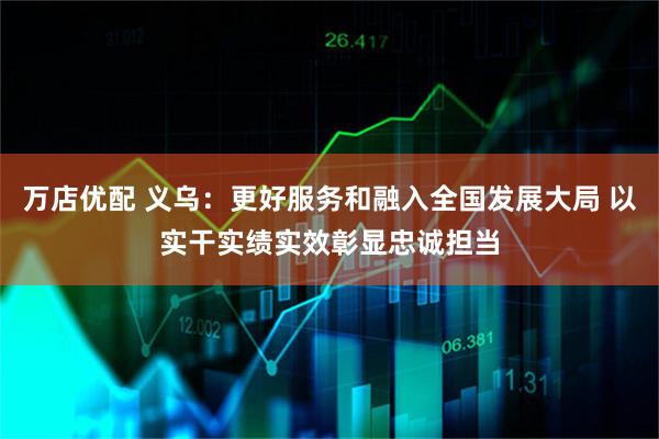万店优配 义乌：更好服务和融入全国发展大局 以实干实绩实效彰显忠诚担当