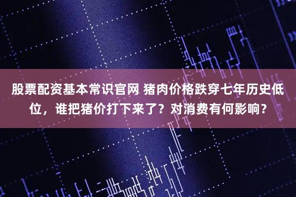 股票配资基本常识官网 猪肉价格跌穿七年历史低位，谁把猪价打下来了？对消费有何影响？